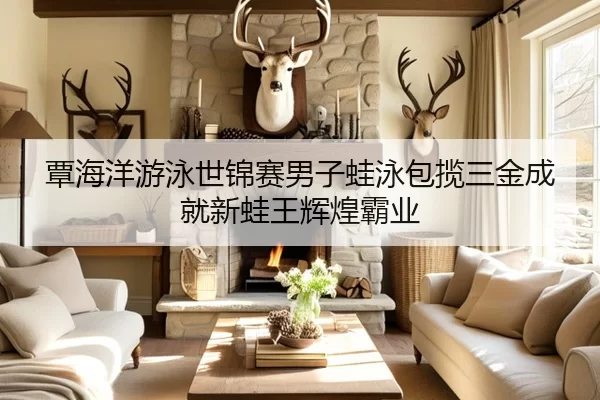 覃海洋游泳世锦赛男子蛙泳包揽三金成就新蛙王辉煌霸业